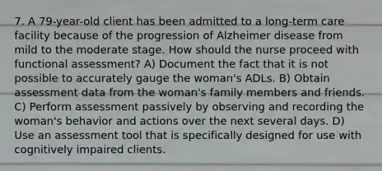 7. A 79-year-old client has been admitted to a long-term care facility because of the progression of Alzheimer disease from mild to the moderate stage. How should the nurse proceed with functional assessment? A) Document the fact that it is not possible to accurately gauge the woman's ADLs. B) Obtain assessment data from the woman's family members and friends. C) Perform assessment passively by observing and recording the woman's behavior and actions over the next several days. D) Use an assessment tool that is specifically designed for use with cognitively impaired clients.