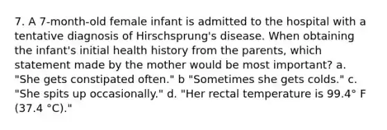 7. A 7-month-old female infant is admitted to the hospital with a tentative diagnosis of Hirschsprung's disease. When obtaining the infant's initial health history from the parents, which statement made by the mother would be most important? a. "She gets constipated often." b "Sometimes she gets colds." c. "She spits up occasionally." d. "Her rectal temperature is 99.4° F (37.4 °C)."