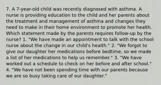 7. A 7-year-old child was recently diagnosed with asthma. A nurse is providing education to the child and her parents about the treatment and management of asthma and changes they need to make in their home environment to promote her health. Which statement made by the parents requires follow-up by the nurse? 1. "We have made an appointment to talk with the school nurse about the change in our child's health." 2. "We forgot to give our daughter her medications before bedtime, so we made a list of her medications to help us remember." 3. "We have worked out a schedule to check on her before and after school." 4. "We have not been spending time with our parents because we are so busy taking care of our daughter."