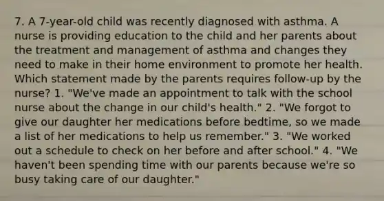 7. A 7-year-old child was recently diagnosed with asthma. A nurse is providing education to the child and her parents about the treatment and management of asthma and changes they need to make in their home environment to promote her health. Which statement made by the parents requires follow-up by the nurse? 1. "We've made an appointment to talk with the school nurse about the change in our child's health." 2. "We forgot to give our daughter her medications before bedtime, so we made a list of her medications to help us remember." 3. "We worked out a schedule to check on her before and after school." 4. "We haven't been spending time with our parents because we're so busy taking care of our daughter."