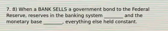 7. 8) When a BANK SELLS a government bond to the Federal Reserve, reserves in the banking system ________ and the monetary base ________, everything else held constant.