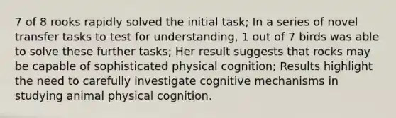 7 of 8 rooks rapidly solved the initial task; In a series of novel transfer tasks to test for understanding, 1 out of 7 birds was able to solve these further tasks; Her result suggests that rocks may be capable of sophisticated physical cognition; Results highlight the need to carefully investigate cognitive mechanisms in studying animal physical cognition.