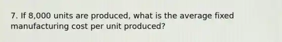 7. If 8,000 units are produced, what is the average fixed manufacturing cost per unit produced?