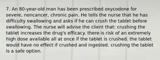 7. An 80-year-old man has been prescribed oxycodone for severe, noncancer, chronic pain. He tells the nurse that he has difficulty swallowing and asks if he can crush the tablet before swallowing. The nurse will advise the client that: crushing the tablet increases the drug's efficacy. there is risk of an extremely high dose available all at once if the tablet is crushed. the tablet would have no effect if crushed and ingested. crushing the tablet is a safe option.