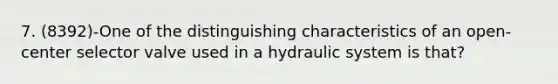 7. (8392)-One of the distinguishing characteristics of an open-center selector valve used in a hydraulic system is that?