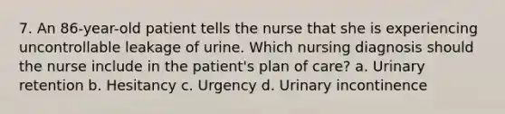 7. An 86-year-old patient tells the nurse that she is experiencing uncontrollable leakage of urine. Which nursing diagnosis should the nurse include in the patient's plan of care? a. Urinary retention b. Hesitancy c. Urgency d. Urinary incontinence