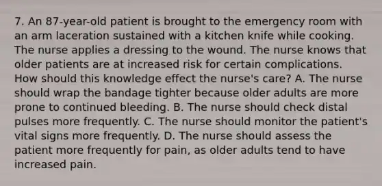 7. An 87-year-old patient is brought to the emergency room with an arm laceration sustained with a kitchen knife while cooking. The nurse applies a dressing to the wound. The nurse knows that older patients are at increased risk for certain complications. How should this knowledge effect the nurse's care? A. The nurse should wrap the bandage tighter because older adults are more prone to continued bleeding. B. The nurse should check distal pulses more frequently. C. The nurse should monitor the patient's vital signs more frequently. D. The nurse should assess the patient more frequently for pain, as older adults tend to have increased pain.