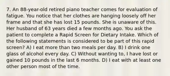 7. An 88-year-old retired piano teacher comes for evaluation of fatigue. You notice that her clothes are hanging loosely off her frame and that she has lost 15 pounds. She is unaware of this. Her husband of 63 years died a few months ago. You ask the patient to complete a Rapid Screen for Dietary Intake. Which of the following statements is considered to be part of this rapid screen? A) I eat more than two meals per day. B) I drink one glass of alcohol every day. C) Without wanting to, I have lost or gained 10 pounds in the last 6 months. D) I eat with at least one other person most of the time.