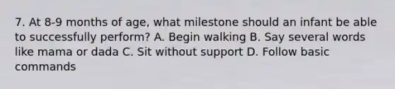 7. At 8-9 months of age, what milestone should an infant be able to successfully perform? A. Begin walking B. Say several words like mama or dada C. Sit without support D. Follow basic commands