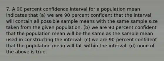 7. A 90 percent confidence interval for a population mean indicates that (a) we are 90 percent confident that the interval will contain all possible sample means with the same sample size taken from the given population. (b) we are 90 percent confident that the population mean will be the same as the sample mean used in constructing the interval. (c) we are 90 percent confident that the population mean will fall within the interval. (d) none of the above is true.