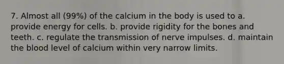 7. Almost all (99%) of the calcium in the body is used to a. provide energy for cells. b. provide rigidity for the bones and teeth. c. regulate the transmission of nerve impulses. d. maintain the blood level of calcium within very narrow limits.