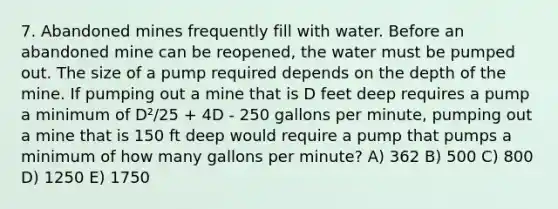 7. Abandoned mines frequently fill with water. Before an abandoned mine can be reopened, the water must be pumped out. The size of a pump required depends on the depth of the mine. If pumping out a mine that is D feet deep requires a pump a minimum of D²/25 + 4D - 250 gallons per minute, pumping out a mine that is 150 ft deep would require a pump that pumps a minimum of how many gallons per minute? A) 362 B) 500 C) 800 D) 1250 E) 1750