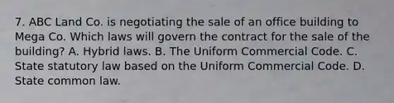 7. ABC Land Co. is negotiating the sale of an office building to Mega Co. Which laws will govern the contract for the sale of the building? A. Hybrid laws. B. The Uniform Commercial Code. C. State statutory law based on the Uniform Commercial Code. D. State common law.