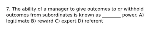 7. The ability of a manager to give outcomes to or withhold outcomes from subordinates is known as ________ power. A) legitimate B) reward C) expert D) referent