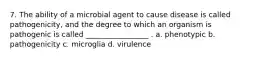 7. The ability of a microbial agent to cause disease is called pathogenicity, and the degree to which an organism is pathogenic is called _________________ . a. phenotypic b. pathogenicity c. microglia d. virulence