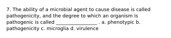 7. The ability of a microbial agent to cause disease is called pathogenicity, and the degree to which an organism is pathogenic is called _________________ . a. phenotypic b. pathogenicity c. microglia d. virulence