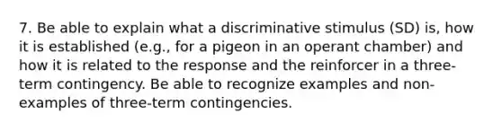 7. Be able to explain what a discriminative stimulus (SD) is, how it is established (e.g., for a pigeon in an operant chamber) and how it is related to the response and the reinforcer in a three-term contingency. Be able to recognize examples and non-examples of three-term contingencies.