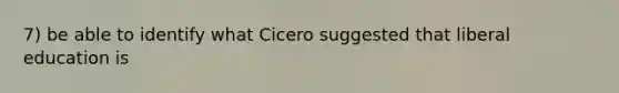 7) be able to identify what Cicero suggested that liberal education is