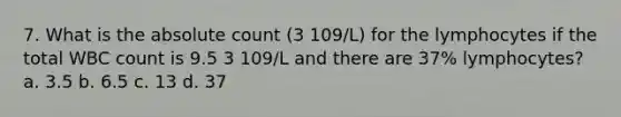 7. What is the absolute count (3 109/L) for the lymphocytes if the total WBC count is 9.5 3 109/L and there are 37% lymphocytes? a. 3.5 b. 6.5 c. 13 d. 37