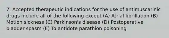 7. Accepted therapeutic indications for the use of antimuscarinic drugs include all of the following except (A) Atrial fibrillation (B) Motion sickness (C) Parkinson's disease (D) Postoperative bladder spasm (E) To antidote parathion poisoning