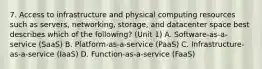 7. Access to infrastructure and physical computing resources such as servers, networking, storage, and datacenter space best describes which of the following? (Unit 1) A. Software-as-a-service (SaaS) B. Platform-as-a-service (PaaS) C. Infrastructure-as-a-service (IaaS) D. Function-as-a-service (FaaS)