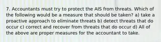 7. Accountants must try to protect the AIS from threats. Which of the following would be a measure that should be taken? a) take a proactive approach to eliminate threats b) detect threats that do occur c) correct and recover from threats that do occur d) All of the above are proper measures for the accountant to take.