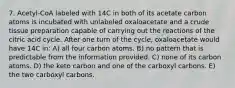 7. Acetyl-CoA labeled with 14C in both of its acetate carbon atoms is incubated with unlabeled oxaloacetate and a crude tissue preparation capable of carrying out the reactions of the citric acid cycle. After one turn of the cycle, oxaloacetate would have 14C in: A) all four carbon atoms. B) no pattern that is predictable from the information provided. C) none of its carbon atoms. D) the keto carbon and one of the carboxyl carbons. E) the two carboxyl carbons.