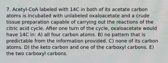 7. Acetyl-CoA labeled with 14C in both of its acetate carbon atoms is incubated with unlabeled oxaloacetate and a crude tissue preparation capable of carrying out the reactions of the citric acid cycle. After one turn of the cycle, oxaloacetate would have 14C in: A) all four carbon atoms. B) no pattern that is predictable from the information provided. C) none of its carbon atoms. D) the keto carbon and one of the carboxyl carbons. E) the two carboxyl carbons.