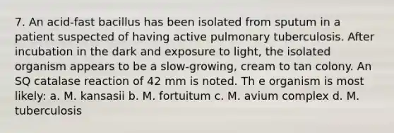 7. An acid-fast bacillus has been isolated from sputum in a patient suspected of having active pulmonary tuberculosis. After incubation in the dark and exposure to light, the isolated organism appears to be a slow-growing, cream to tan colony. An SQ catalase reaction of 42 mm is noted. Th e organism is most likely: a. M. kansasii b. M. fortuitum c. M. avium complex d. M. tuberculosis