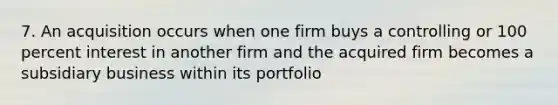 7. An acquisition occurs when one firm buys a controlling or 100 percent interest in another firm and the acquired firm becomes a subsidiary business within its portfolio