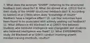 7. What does the acronym "SHARP" (referring to the structured feedback tool) stand for? 8. What did Ahmed et al. (2013) find in their study of the SHARP structured feedback tool? 9. According to Salmoni et al (1984) when does "knowledge of results" feedback have a negative effect? 10. List four outcomes have been found to be associated with actively seeking out feedback? 11. What difference did Blackwell et al (2007) find between students who believed intelligence was changeable and students who believed intelligence was fixed? 12. What EXPERIMENTAL study did Blackwell et al (2007) conduct involving growth mindset training (methods, results)?