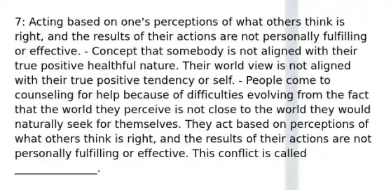 7: Acting based on one's perceptions of what others think is right, and the results of their actions are not personally fulfilling or effective. - Concept that somebody is not aligned with their true positive healthful nature. Their world view is not aligned with their true positive tendency or self. - People come to counseling for help because of difficulties evolving from the fact that the world they perceive is not close to the world they would naturally seek for themselves. They act based on perceptions of what others think is right, and the results of their actions are not personally fulfilling or effective. This conflict is called _______________.