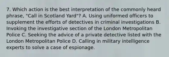 7. Which action is the best interpretation of the commonly heard phrase, "Call in Scotland Yard"? A. Using uniformed officers to supplement the efforts of detectives in criminal investigations B. Invoking the investigative section of the London Metropolitan Police C. Seeking the advice of a private detective listed with the London Metropolitan Police D. Calling in military intelligence experts to solve a case of espionage.