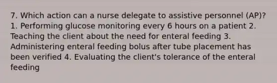 7. Which action can a nurse delegate to assistive personnel (AP)? 1. Performing glucose monitoring every 6 hours on a patient 2. Teaching the client about the need for enteral feeding 3. Administering enteral feeding bolus after tube placement has been verified 4. Evaluating the client's tolerance of the enteral feeding