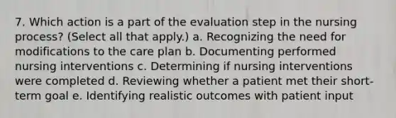 7. Which action is a part of the evaluation step in the nursing process? (Select all that apply.) a. Recognizing the need for modifications to the care plan b. Documenting performed nursing interventions c. Determining if nursing interventions were completed d. Reviewing whether a patient met their short-term goal e. Identifying realistic outcomes with patient input