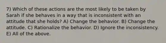 7) Which of these actions are the most likely to be taken by Sarah if she behaves in a way that is inconsistent with an attitude that she holds? A) Change the behavior. B) Change the attitude. C) Rationalize the behavior. D) Ignore the inconsistency. E) All of the above.