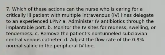 7. Which of these actions can the nurse who is caring for a critically ill patient with multiple intravenous (IV) lines delegate to an experienced LPN? a. Administer IV antibiotics through the implantable port. b. Monitor the IV sites for redness, swelling, or tenderness. c. Remove the patient's nontunneled subclavian central venous catheter. d. Adjust the flow rate of the 0.9% normal saline in the peripheral IV line.