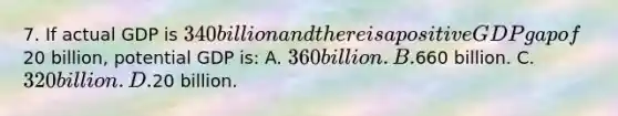 7. If actual GDP is 340 billion and there is a positive GDP gap of20 billion, potential GDP is: A. 360 billion. B.660 billion. C. 320 billion. D.20 billion.