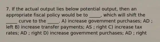 7. If the actual output lies below potential output, then an appropriate fiscal policy would be to _____, which will shift the _____ curve to the _____. A) increase government purchases; AD ; left B) increase transfer payments; AS ; right C) increase tax rates; AD ; right D) increase government purchases; AD ; right