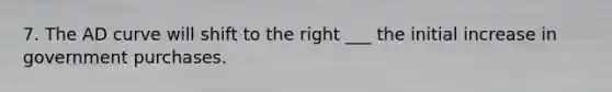 7. The AD curve will shift to the right ___ the initial increase in government purchases.
