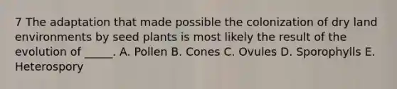 7 The adaptation that made possible the colonization of dry land environments by seed plants is most likely the result of the evolution of _____. A. Pollen B. Cones C. Ovules D. Sporophylls E. Heterospory