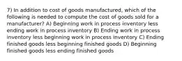 7) In addition to cost of goods manufactured, which of the following is needed to compute the cost of goods sold for a manufacturer? A) Beginning work in process inventory less ending work in process inventory B) Ending work in process inventory less beginning work in process inventory C) Ending finished goods less beginning finished goods D) Beginning finished goods less ending finished goods