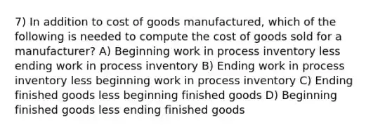 7) In addition to cost of goods manufactured, which of the following is needed to compute the cost of goods sold for a manufacturer? A) Beginning work in process inventory less ending work in process inventory B) Ending work in process inventory less beginning work in process inventory C) Ending finished goods less beginning finished goods D) Beginning finished goods less ending finished goods