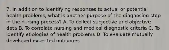 7. In addition to identifying responses to actual or potential health problems, what is another purpose of the diagnosing step in the nursing process? A. To collect subjective and objective data B. To correlate nursing and medical diagnostic criteria C. To identify etiologies of health problems D. To evaluate mutually developed expected outcomes