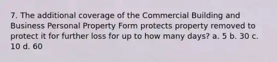 7. The additional coverage of the Commercial Building and Business Personal Property Form protects property removed to protect it for further loss for up to how many days? a. 5 b. 30 c. 10 d. 60