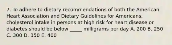 7. To adhere to dietary recommendations of both the American Heart Association and Dietary Guidelines for Americans, cholesterol intake in persons at high risk for heart disease or diabetes should be below _____ milligrams per day A. 200 B. 250 C. 300 D. 350 E. 400