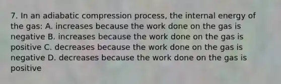 7. In an adiabatic compression process, the internal energy of the gas: A. increases because the work done on the gas is negative B. increases because the work done on the gas is positive C. decreases because the work done on the gas is negative D. decreases because the work done on the gas is positive