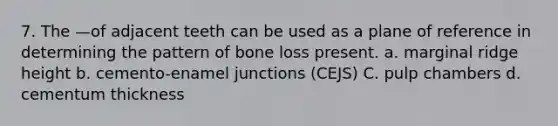 7. The —of adjacent teeth can be used as a plane of reference in determining the pattern of bone loss present. a. marginal ridge height b. cemento-enamel junctions (CEJS) C. pulp chambers d. cementum thickness