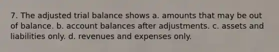 7. The adjusted trial balance shows a. amounts that may be out of balance. b. account balances after adjustments. c. assets and liabilities only. d. revenues and expenses only.