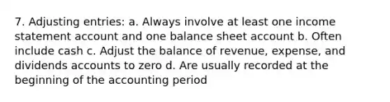 7. Adjusting entries: a. Always involve at least one income statement account and one balance sheet account b. Often include cash c. Adjust the balance of revenue, expense, and dividends accounts to zero d. Are usually recorded at the beginning of the accounting period